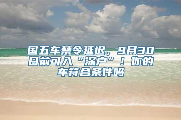 国五车禁令延迟，9月30日前可入“深户”！你的车符合条件吗