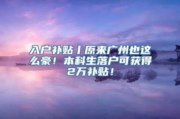 入户补贴丨原来广州也这么豪！本科生落户可获得2万补贴！