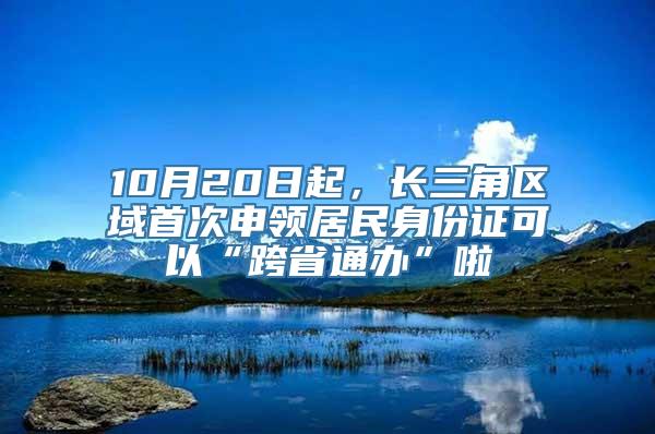 10月20日起，长三角区域首次申领居民身份证可以“跨省通办”啦