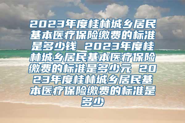 2023年度桂林城乡居民基本医疗保险缴费的标准是多少钱 2023年度桂林城乡居民基本医疗保险缴费的标准是多少元 2023年度桂林城乡居民基本医疗保险缴费的标准是多少