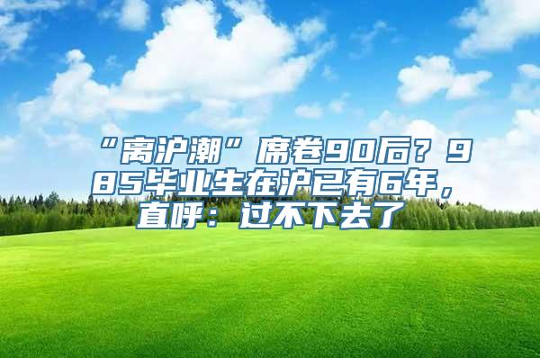 “离沪潮”席卷90后？985毕业生在沪已有6年，直呼：过不下去了