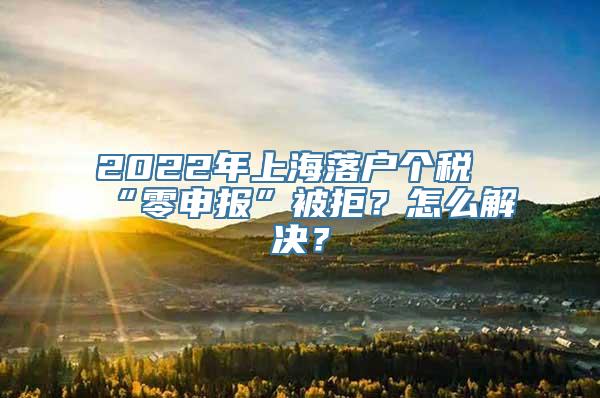 2022年上海落户个税“零申报”被拒？怎么解决？