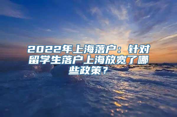 2022年上海落户：针对留学生落户上海放宽了哪些政策？