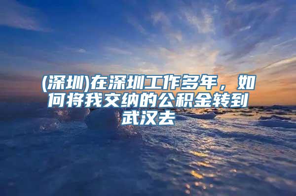 (深圳)在深圳工作多年，如何将我交纳的公积金转到武汉去