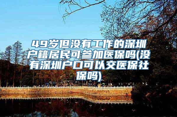 49岁但没有工作的深圳户籍居民可参加医保吗(没有深圳户口可以交医保社保吗)