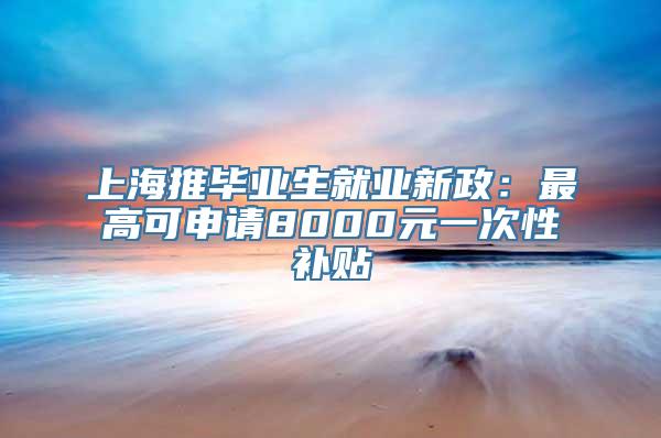 上海推毕业生就业新政：最高可申请8000元一次性补贴