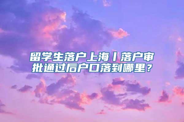 留学生落户上海丨落户审批通过后户口落到哪里？