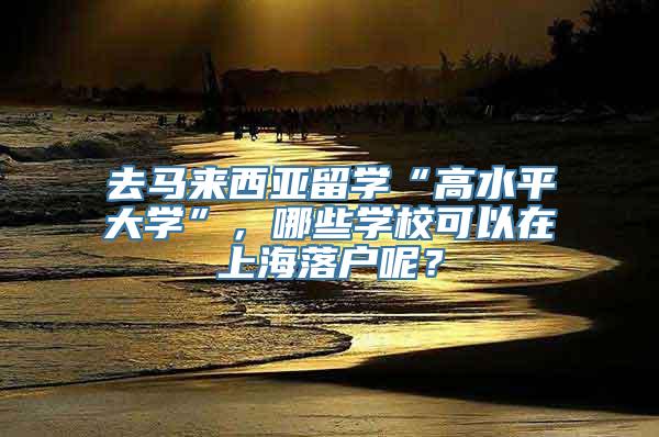 去马来西亚留学“高水平大学”，哪些学校可以在上海落户呢？