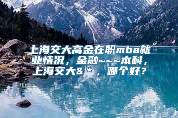 上海交大高金在职mba就业情况，金融~~~本科，上海交大&＊，哪个好？