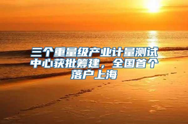 三个重量级产业计量测试中心获批筹建，全国首个落户上海