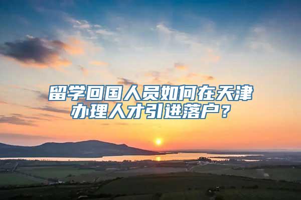 留学回国人员如何在天津办理人才引进落户？