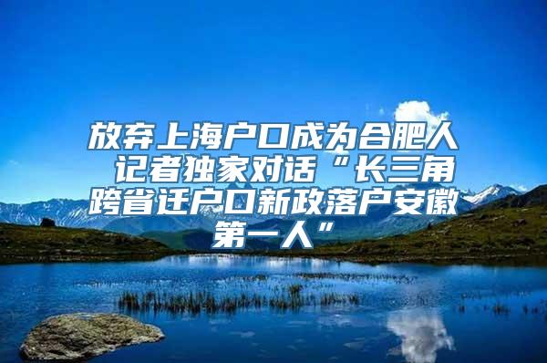 放弃上海户口成为合肥人 记者独家对话“长三角跨省迁户口新政落户安徽第一人”