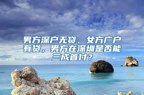 男方深户无贷，女方广户有贷，男方在深圳是否能三成首付？