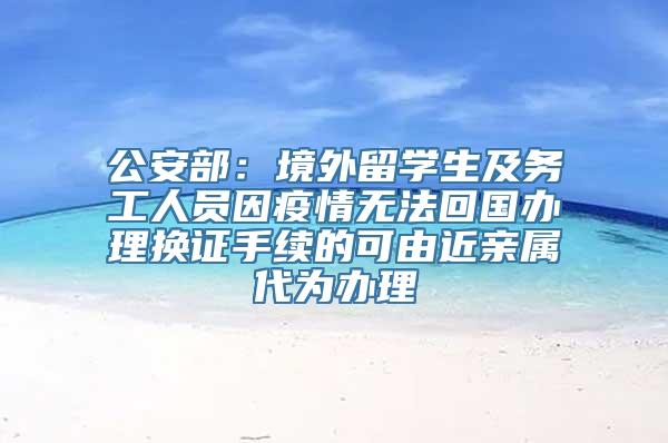 公安部：境外留学生及务工人员因疫情无法回国办理换证手续的可由近亲属代为办理