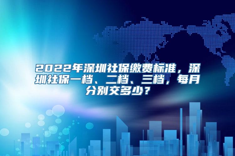 2022年深圳社保缴费标准，深圳社保一档、二档、三档，每月分别交多少？