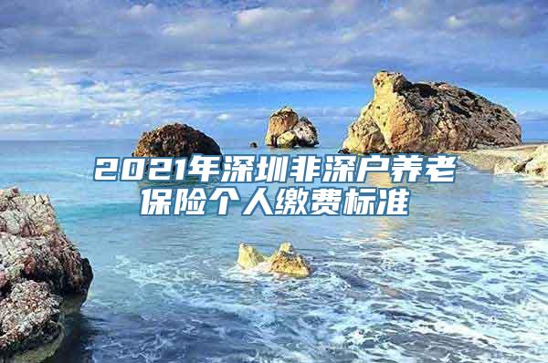 2021年深圳非深户养老保险个人缴费标准