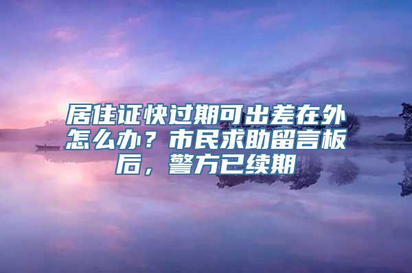 居住证快过期可出差在外怎么办？市民求助留言板后，警方已续期