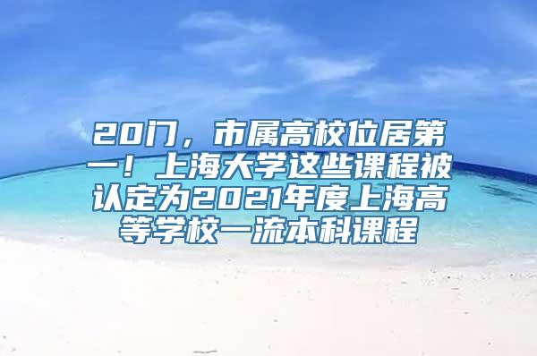 20门，市属高校位居第一！上海大学这些课程被认定为2021年度上海高等学校一流本科课程