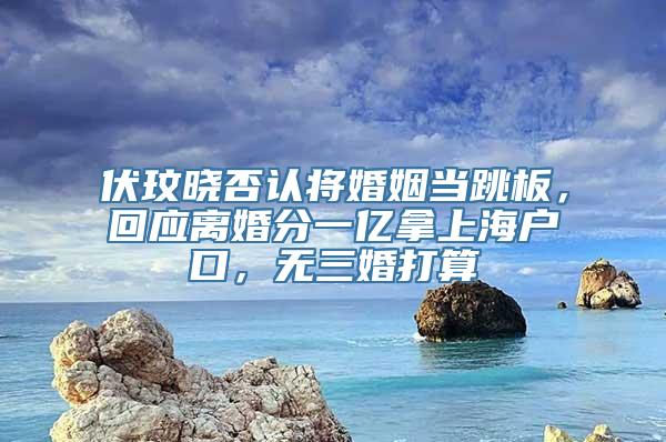 伏玟晓否认将婚姻当跳板，回应离婚分一亿拿上海户口，无三婚打算