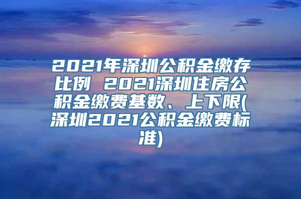 2021年深圳公积金缴存比例 2021深圳住房公积金缴费基数、上下限(深圳2021公积金缴费标准)