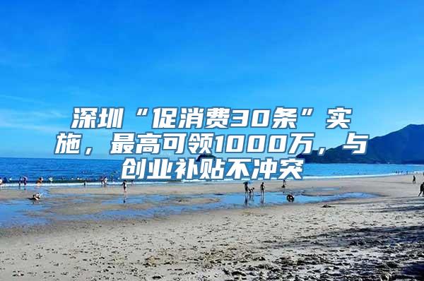 深圳“促消费30条”实施，最高可领1000万，与创业补贴不冲突