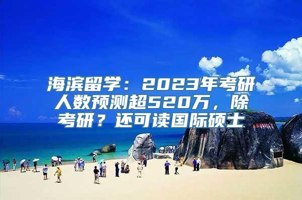 海滨留学：2023年考研人数预测超520万，除考研？还可读国际硕士