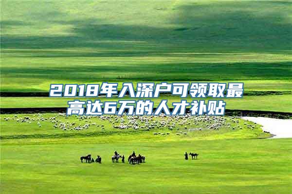 2018年入深户可领取最高达6万的人才补贴