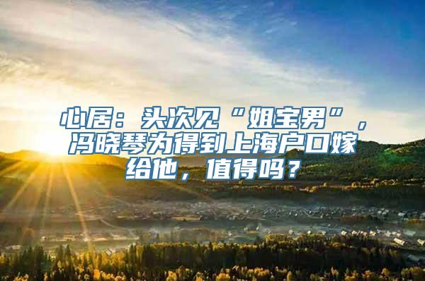 心居：头次见“姐宝男”，冯晓琴为得到上海户口嫁给他，值得吗？