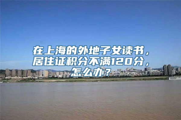 在上海的外地子女读书，居住证积分不满120分，怎么办？