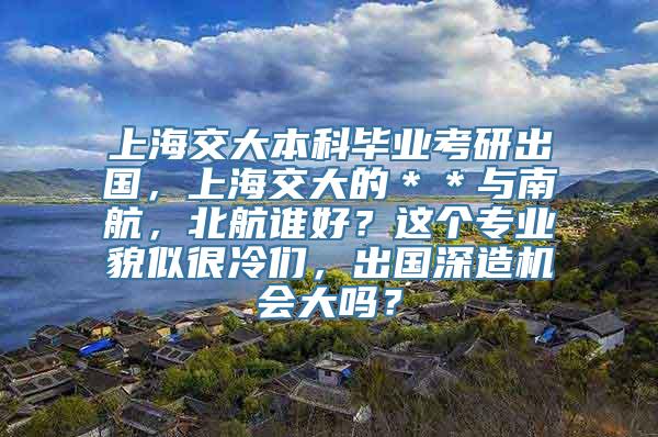 上海交大本科毕业考研出国，上海交大的＊＊与南航，北航谁好？这个专业貌似很冷们，出国深造机会大吗？