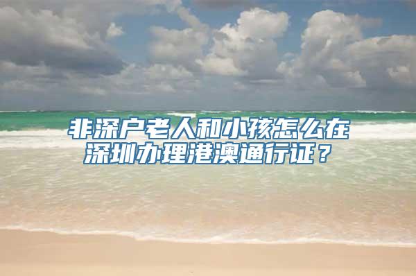 非深户老人和小孩怎么在深圳办理港澳通行证？