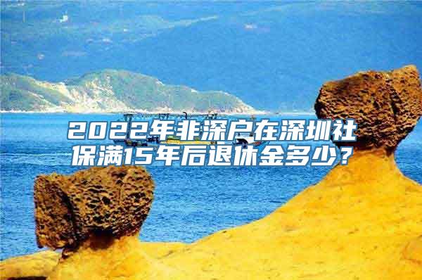 2022年非深户在深圳社保满15年后退休金多少？