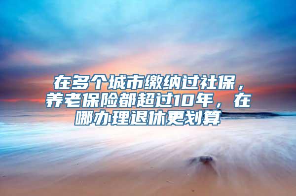 在多个城市缴纳过社保，养老保险都超过10年，在哪办理退休更划算