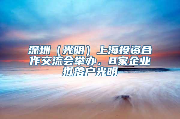 深圳（光明）上海投资合作交流会举办，8家企业拟落户光明