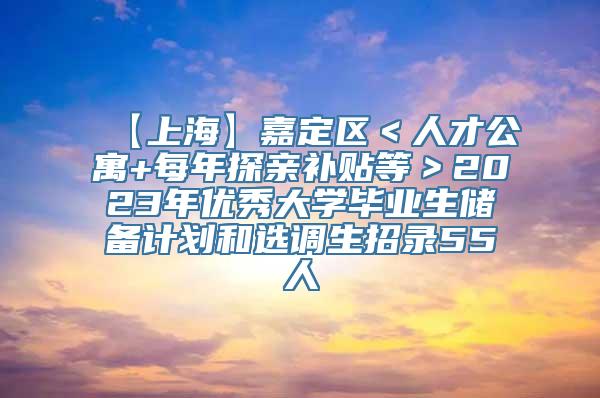 【上海】嘉定区＜人才公寓+每年探亲补贴等＞2023年优秀大学毕业生储备计划和选调生招录55人