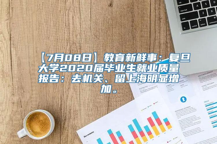 【7月08日】教育新鲜事：复旦大学2020届毕业生就业质量报告：去机关、留上海明显增加。