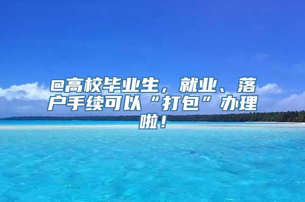 @高校毕业生，就业、落户手续可以“打包”办理啦！