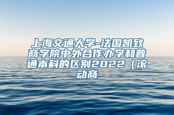 上海交通大学-法国凯致商学院中外合作办学和普通本科的区别2022（滚动商