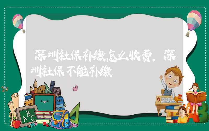 深圳社保补缴怎么收费，深圳社保不能补缴