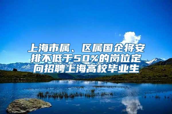 上海市属、区属国企将安排不低于50%的岗位定向招聘上海高校毕业生