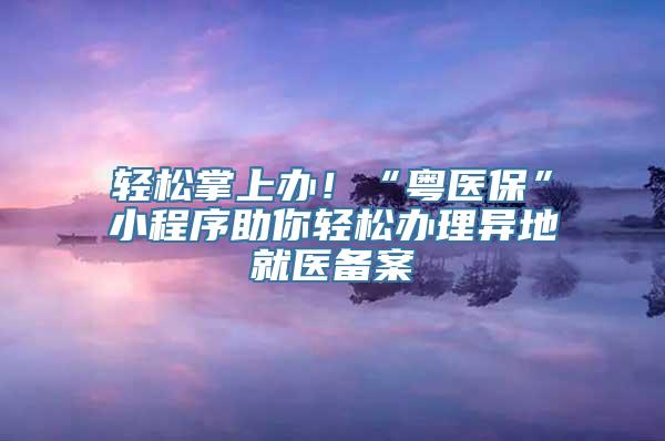 轻松掌上办！“粤医保”小程序助你轻松办理异地就医备案