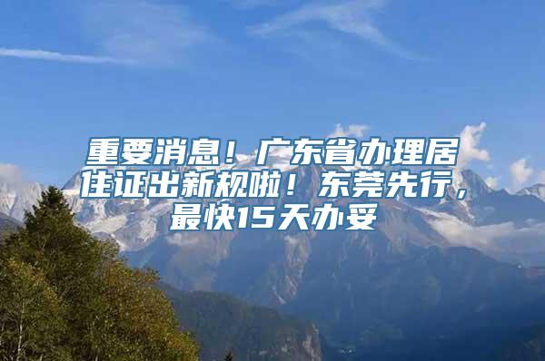 重要消息！广东省办理居住证出新规啦！东莞先行，最快15天办妥