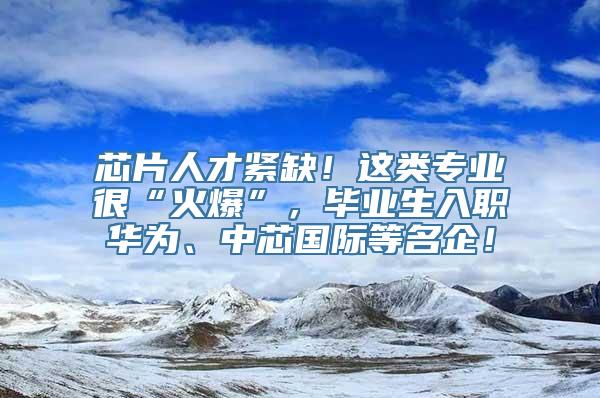 芯片人才紧缺！这类专业很“火爆”，毕业生入职华为、中芯国际等名企！