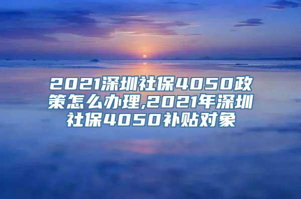 2021深圳社保4050政策怎么办理,2021年深圳社保4050补贴对象