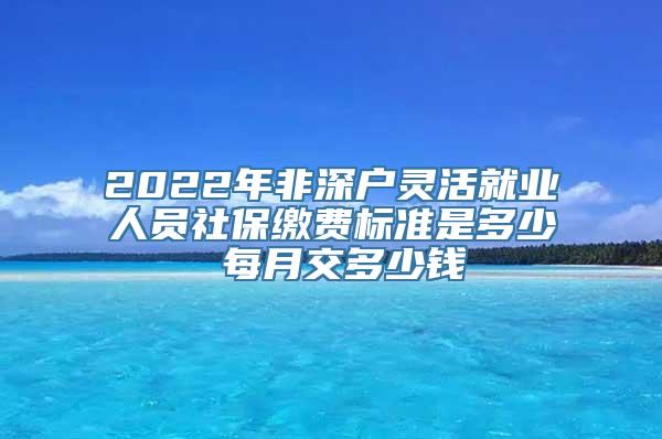 2022年非深户灵活就业人员社保缴费标准是多少 每月交多少钱