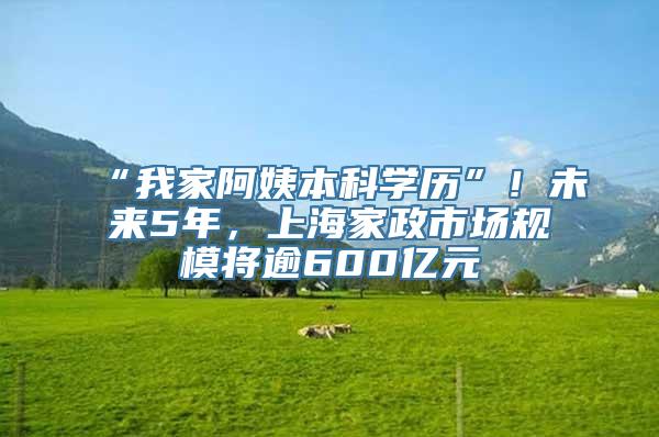 “我家阿姨本科学历”！未来5年，上海家政市场规模将逾600亿元