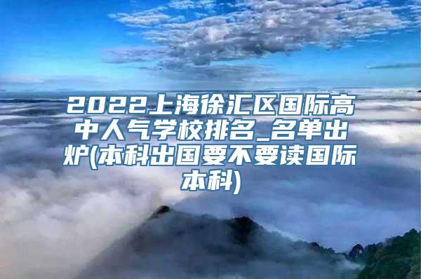 2022上海徐汇区国际高中人气学校排名_名单出炉(本科出国要不要读国际本科)