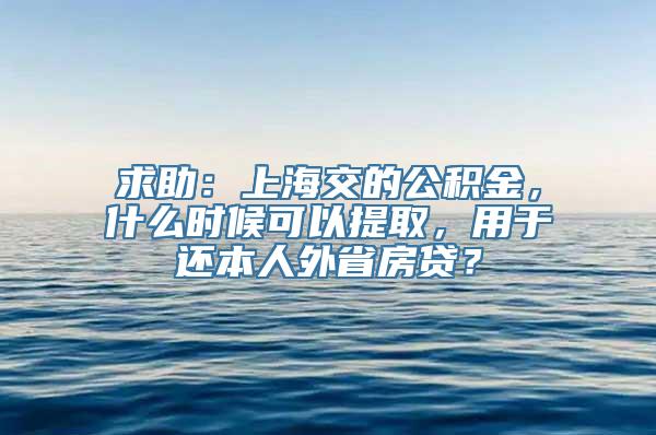 求助：上海交的公积金，什么时候可以提取，用于还本人外省房贷？