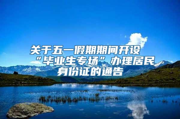 关于五一假期期间开设“毕业生专场”办理居民身份证的通告