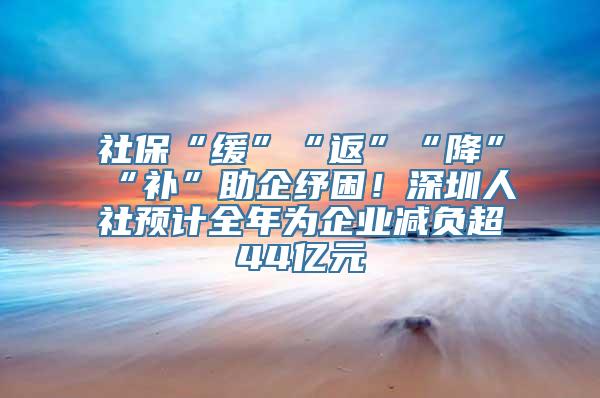 社保“缓”“返”“降”“补”助企纾困！深圳人社预计全年为企业减负超44亿元